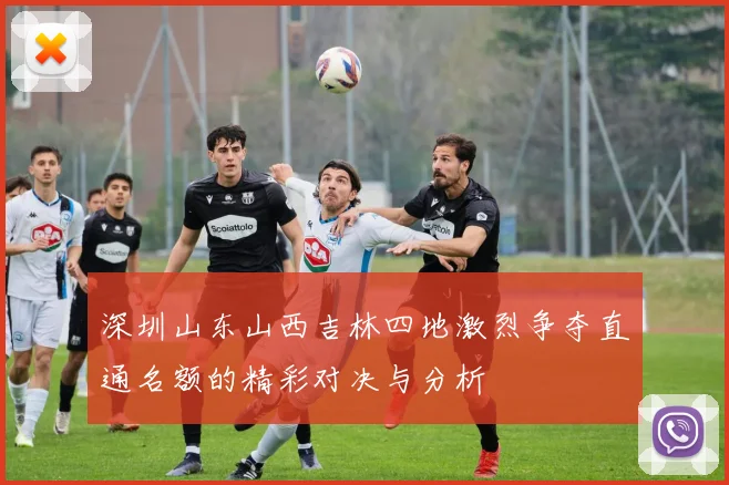 深圳山东山西吉林四地激烈争夺直通名额的精彩对决与分析