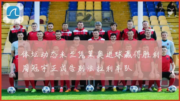 体坛动态米兰凭莱奥进球赢得胜利周冠宇正式告别法拉利车队